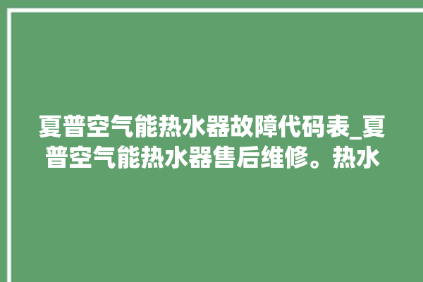 夏普空气能热水器故障代码表_夏普空气能热水器售后维修。热水器_空气