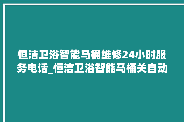 恒洁卫浴智能马桶维修24小时服务电话_恒洁卫浴智能马桶关自动感应 。马桶