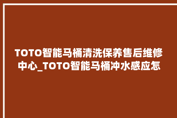 TOTO智能马桶清洗保养售后维修中心_TOTO智能马桶冲水感应怎么调 。马桶