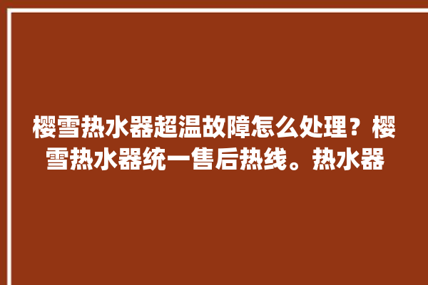 樱雪热水器超温故障怎么处理？樱雪热水器统一售后热线。热水器_怎么处理