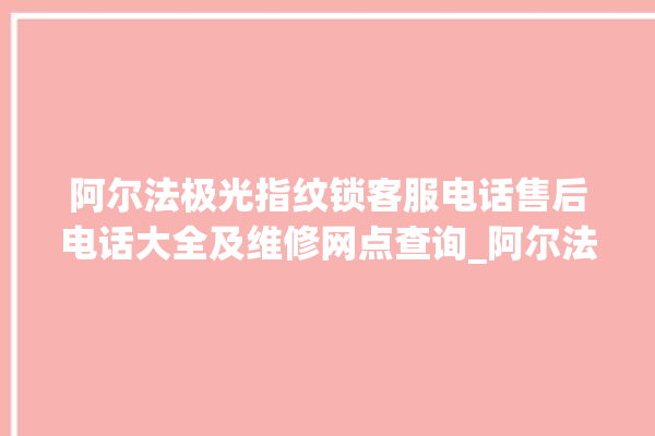 阿尔法极光指纹锁客服电话售后电话大全及维修网点查询_阿尔法极光指纹锁怎么样 。阿尔法