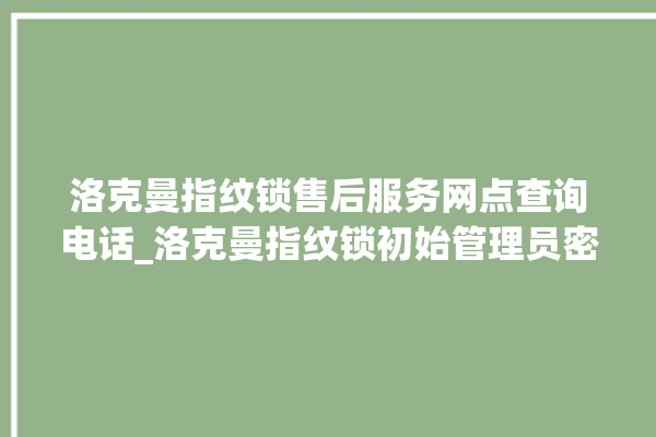 洛克曼指纹锁售后服务网点查询电话_洛克曼指纹锁初始管理员密码忘了 。洛克