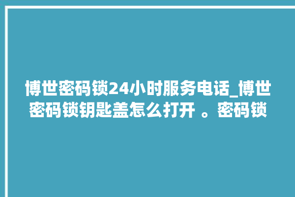 博世密码锁24小时服务电话_博世密码锁钥匙盖怎么打开 。密码锁