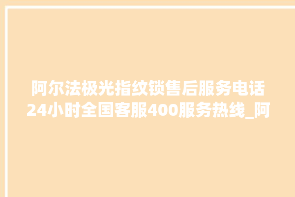 阿尔法极光指纹锁售后服务电话24小时全国客服400服务热线_阿尔法极光指纹锁怎么样 。阿尔法