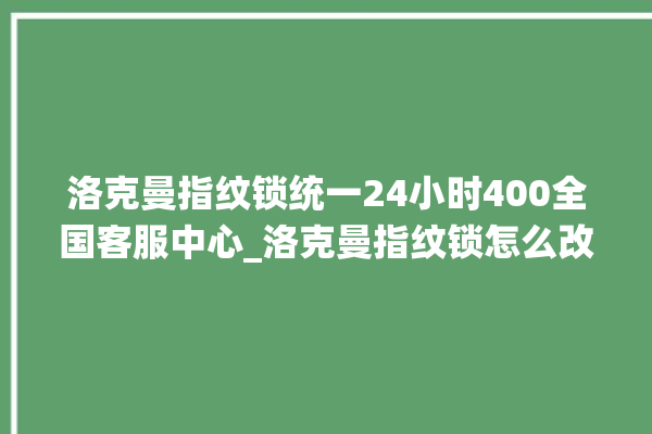 洛克曼指纹锁统一24小时400全国客服中心_洛克曼指纹锁怎么改密码 。洛克