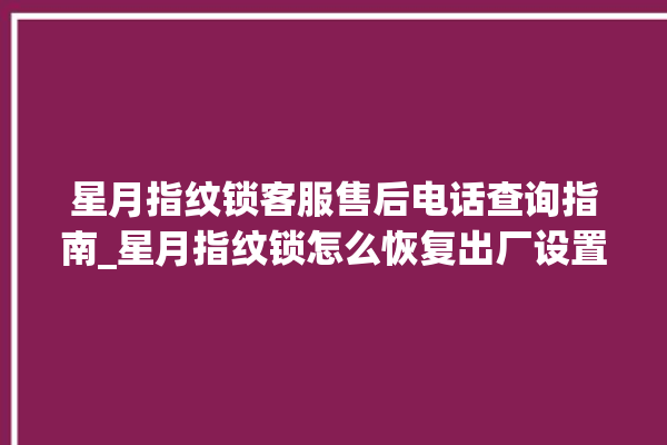 星月指纹锁客服售后电话查询指南_星月指纹锁怎么恢复出厂设置 。星月