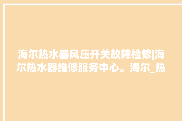 海尔热水器风压开关故障检修|海尔热水器维修服务中心。海尔_热水器