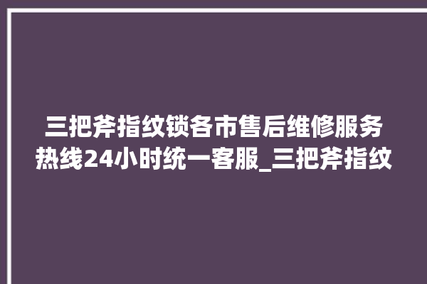 三把斧指纹锁各市售后维修服务热线24小时统一客服_三把斧指纹锁钥匙盖怎么打开 。三把