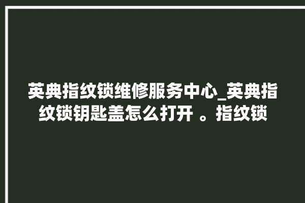 英典指纹锁维修服务中心_英典指纹锁钥匙盖怎么打开 。指纹锁