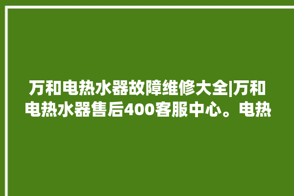 万和电热水器故障维修大全|万和电热水器售后400客服中心。电热水器_客服中心