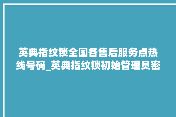 英典指纹锁全国各售后服务点热线号码_英典指纹锁初始管理员密码忘了 。指纹锁