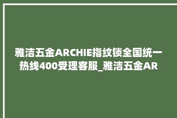 雅洁五金ARCHIE指纹锁全国统一热线400受理客服_雅洁五金ARCHIE指纹锁钥匙盖怎么打开 。指纹锁