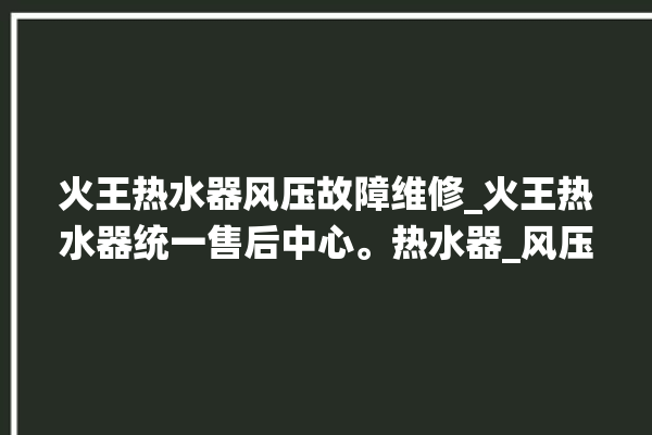 火王热水器风压故障维修_火王热水器统一售后中心。热水器_风压