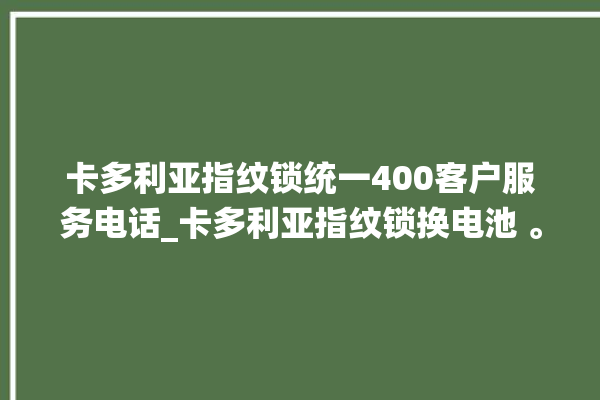 卡多利亚指纹锁统一400客户服务电话_卡多利亚指纹锁换电池 。多利亚