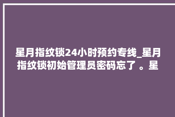 星月指纹锁24小时预约专线_星月指纹锁初始管理员密码忘了 。星月