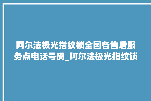 阿尔法极光指纹锁全国各售后服务点电话号码_阿尔法极光指纹锁初始管理员密码忘了 。阿尔法