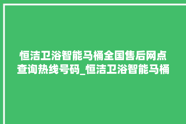 恒洁卫浴智能马桶全国售后网点查询热线号码_恒洁卫浴智能马桶怎么拆卸 。马桶