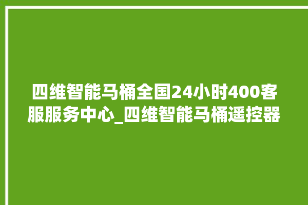 四维智能马桶全国24小时400客服服务中心_四维智能马桶遥控器说明书 。马桶