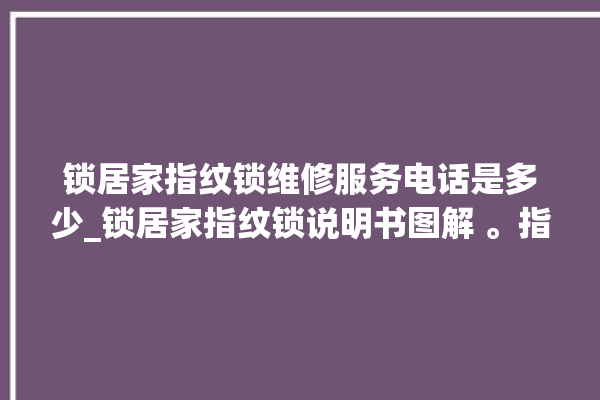 锁居家指纹锁维修服务电话是多少_锁居家指纹锁说明书图解 。指纹锁