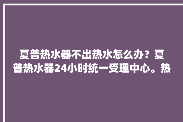 夏普热水器不出热水怎么办？夏普热水器24小时统一受理中心。热水器_不出