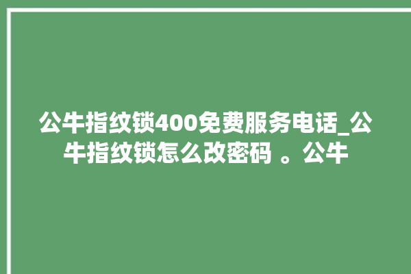 公牛指纹锁400免费服务电话_公牛指纹锁怎么改密码 。公牛