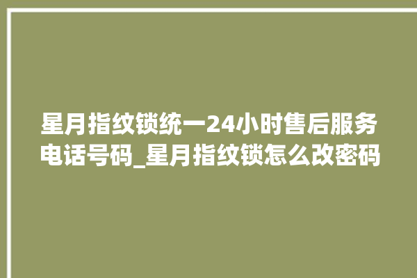 星月指纹锁统一24小时售后服务电话号码_星月指纹锁怎么改密码 。星月