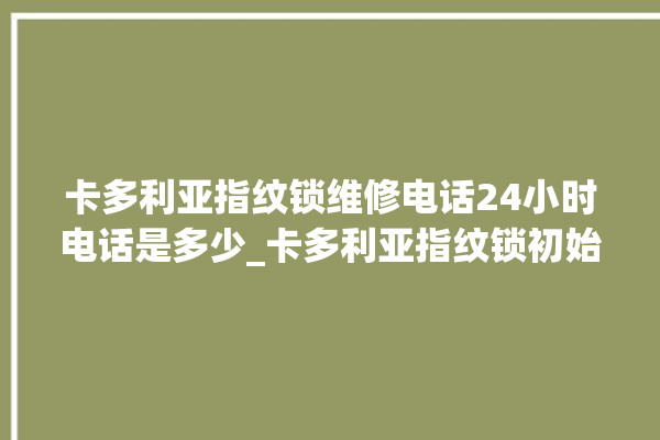 卡多利亚指纹锁维修电话24小时电话是多少_卡多利亚指纹锁初始管理员密码忘了 。电话