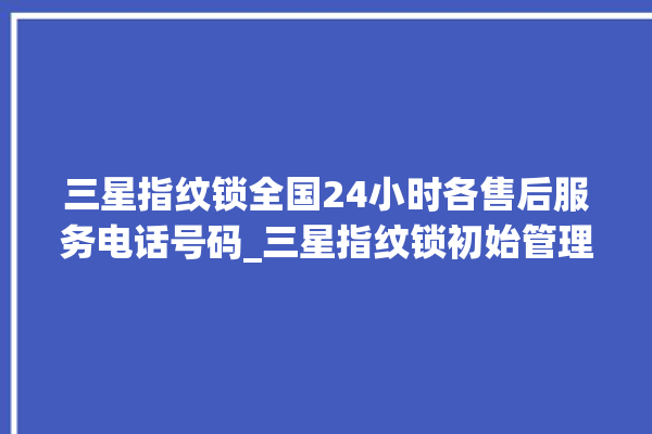 三星指纹锁全国24小时各售后服务电话号码_三星指纹锁初始管理员密码忘了 。指纹锁