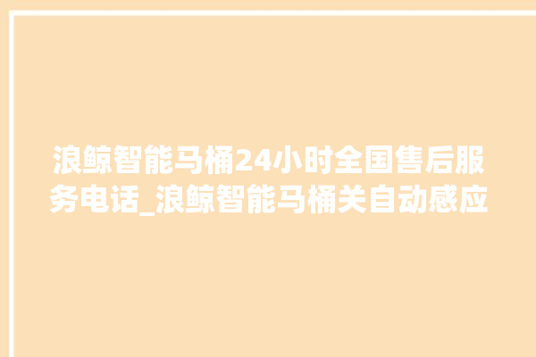 浪鲸智能马桶24小时全国售后服务电话_浪鲸智能马桶关自动感应 。马桶