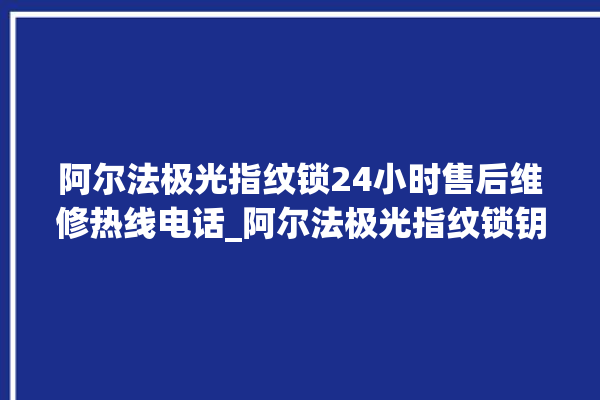 阿尔法极光指纹锁24小时售后维修热线电话_阿尔法极光指纹锁钥匙盖怎么打开 。阿尔法