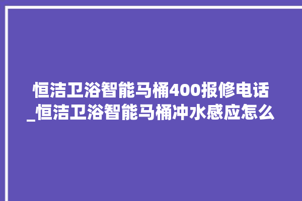 恒洁卫浴智能马桶400报修电话_恒洁卫浴智能马桶冲水感应怎么调 。马桶