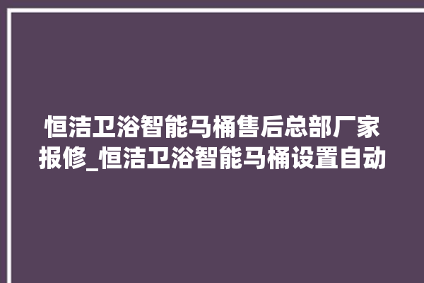 恒洁卫浴智能马桶售后总部厂家报修_恒洁卫浴智能马桶设置自动冲水 。马桶