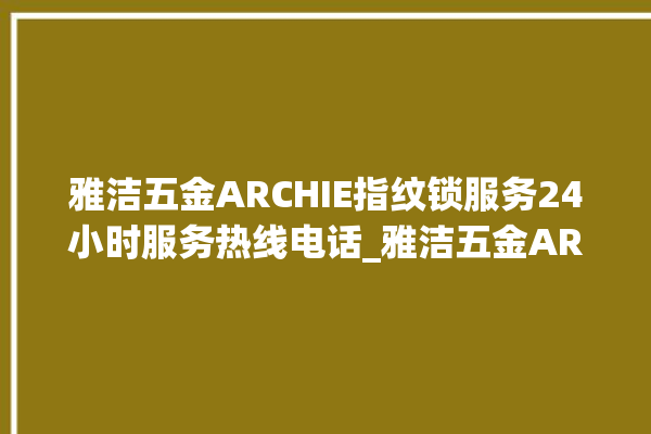 雅洁五金ARCHIE指纹锁服务24小时服务热线电话_雅洁五金ARCHIE指纹锁钥匙盖怎么打开 。指纹锁