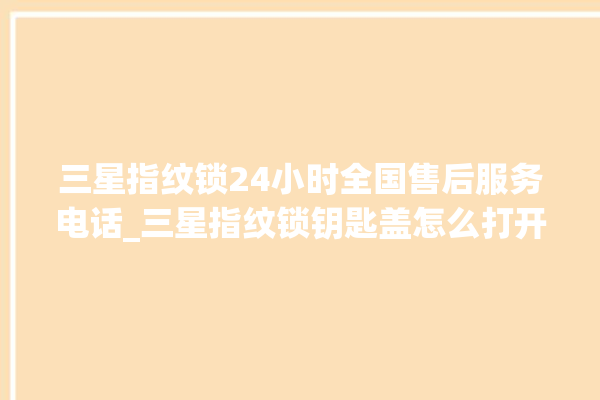 三星指纹锁24小时全国售后服务电话_三星指纹锁钥匙盖怎么打开 。指纹锁