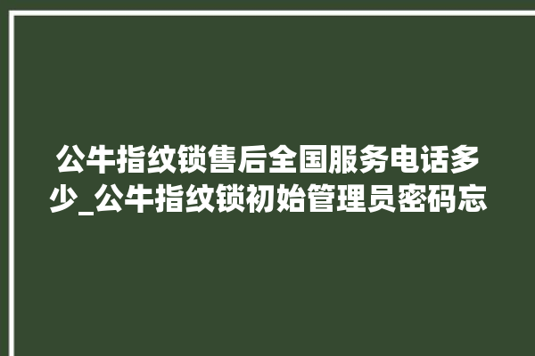 公牛指纹锁售后全国服务电话多少_公牛指纹锁初始管理员密码忘了 。公牛