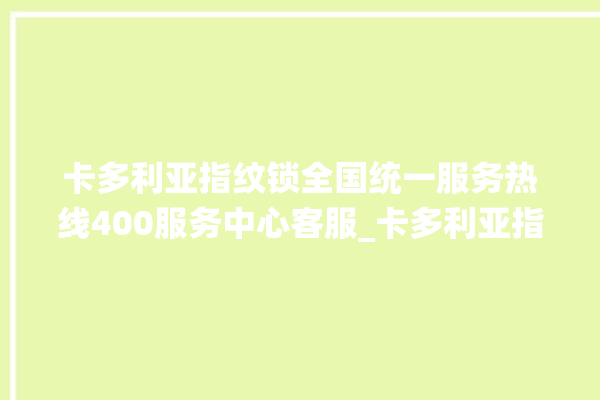 卡多利亚指纹锁全国统一服务热线400服务中心客服_卡多利亚指纹锁怎么样 。多利亚