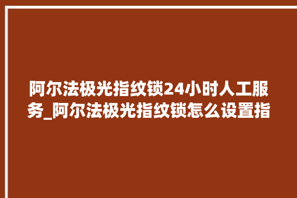 阿尔法极光指纹锁24小时人工服务_阿尔法极光指纹锁怎么设置指纹 。阿尔法