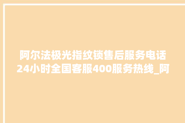 阿尔法极光指纹锁售后服务电话24小时全国客服400服务热线_阿尔法极光指纹锁换电池 。阿尔法