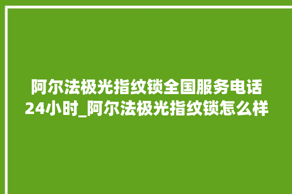 阿尔法极光指纹锁全国服务电话24小时_阿尔法极光指纹锁怎么样 。阿尔法