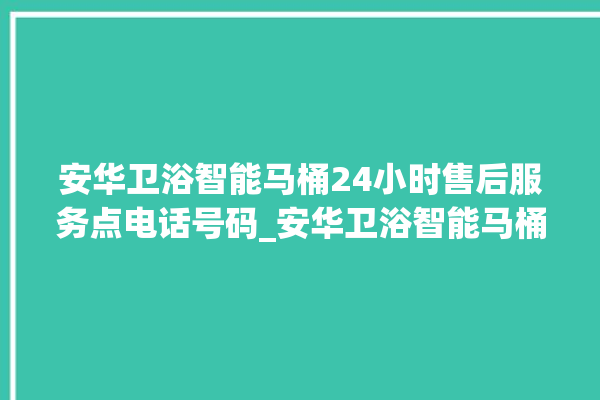 安华卫浴智能马桶24小时售后服务点电话号码_安华卫浴智能马桶冲水无力怎么解决 。马桶