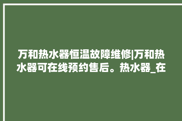 万和热水器恒温故障维修|万和热水器可在线预约售后。热水器_在线