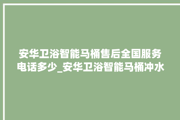 安华卫浴智能马桶售后全国服务电话多少_安华卫浴智能马桶冲水无力怎么解决 。马桶