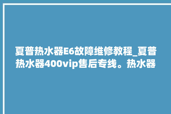 夏普热水器E6故障维修教程_夏普热水器400vip售后专线。热水器_专线