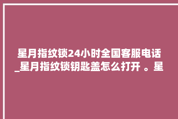 星月指纹锁24小时全国客服电话_星月指纹锁钥匙盖怎么打开 。星月