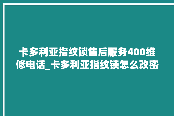 卡多利亚指纹锁售后服务400维修电话_卡多利亚指纹锁怎么改密码 。多利亚