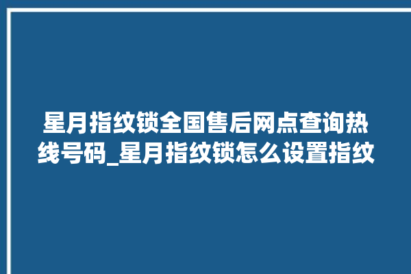 星月指纹锁全国售后网点查询热线号码_星月指纹锁怎么设置指纹 。星月