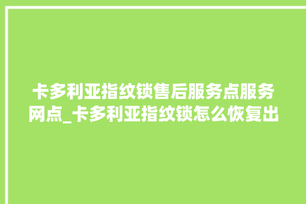 卡多利亚指纹锁售后服务点服务网点_卡多利亚指纹锁怎么恢复出厂设置 。多利亚