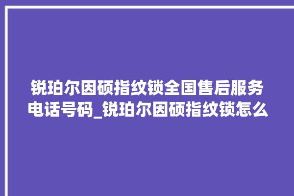 锐珀尔因硕指纹锁全国售后服务电话号码_锐珀尔因硕指纹锁怎么设置指纹 。指纹锁