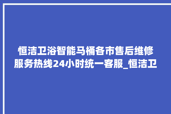 恒洁卫浴智能马桶各市售后维修服务热线24小时统一客服_恒洁卫浴智能马桶遥控器说明书 。马桶