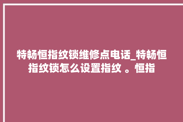 特畅恒指纹锁维修点电话_特畅恒指纹锁怎么设置指纹 。恒指